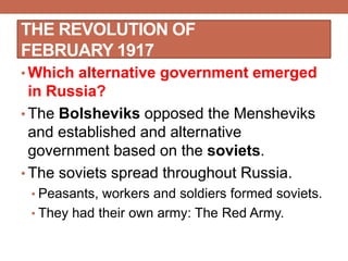 THE REVOLUTION OF
FEBRUARY 1917
• Which alternative government emerged
in Russia?
• The Bolsheviks opposed the Mensheviks
and established and alternative
government based on the soviets.
• The soviets spread throughout Russia.
• Peasants, workers and soldiers formed soviets.
• They had their own army: The Red Army.
 