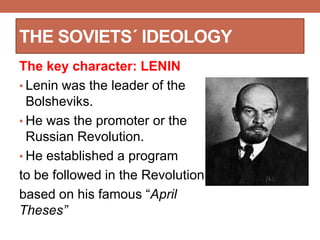 THE SOVIETS´ IDEOLOGY
The key character: LENIN
• Lenin was the leader of the
Bolsheviks.
• He was the promoter or the
Russian Revolution.
• He established a program
to be followed in the Revolution
based on his famous “April
Theses”
 