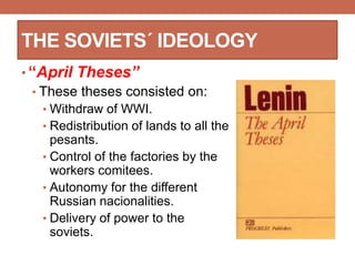 THE SOVIETS´ IDEOLOGY
• “April Theses”
• These theses consisted on:
• Withdraw of WWI.
• Redistribution of lands to all the
pesants.
• Control of the factories by the
workers comitees.
• Autonomy for the different
Russian nacionalities.
• Delivery of power to the
soviets.
 