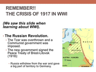 REMEMBER!!
THE CRISIS OF 1917 IN WWI
(We saw this slide when
learning about WWI).
• The Russian Revolution.
• The Tzar was overthrown and a
Communist government was
imposed.
• The new government signed the
Peace Treaty of Brest-Litovsk
(1918):
• Russia withdrew from the war and gave
a big part of territory to Germany.
 