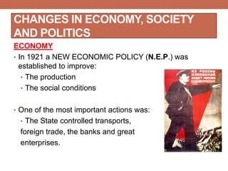 CHANGES IN ECONOMY, SOCIETY
AND POLITICS
ECONOMY
• In 1921 a NEW ECONOMIC POLICY (N.E.P.) was
established to improve:
• The production
• The social conditions
• One of the most important actions was:
• The State controlled transports,
foreign trade, the banks and great
enterprises.
 