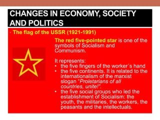 CHANGES IN ECONOMY, SOCIETY
AND POLITICS
• The flag of the USSR (1921-1991)
The red five-pointed star is one of the
symbols of Socialism and
Communism.
It represents:
• the five fingers of the worker´s hand
• the five continents. It is related to the
internationalism of the marxist
slogan “Proletarians of all
countries, unite!”.
• the five social groups who led the
establishment of Socialism: the
youth, the militaries, the workers, the
peasants and the intellectuals.
 