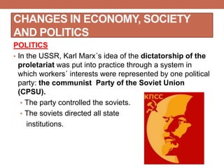 CHANGES IN ECONOMY, SOCIETY
AND POLITICS
POLITICS
• In the USSR, Karl Marx´s idea of the dictatorship of the
proletariat was put into practice through a system in
which workers´ interests were represented by one political
party: the communist Party of the Soviet Union
(CPSU).
• The party controlled the soviets.
• The soviets directed all state
institutions.
 