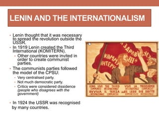 LENIN AND THE INTERNATIONALISM
• Lenin thought that it was necessary
to spread the revolution outside the
USSR.
• In 1919 Lenin created the Third
International (KOMITERN).
• Other countries were invited in
order to create communist
parties.
• The communists parties followed
the model of the CPSU:
• Very centralised party.
• Not much democratic party.
• Critics were considered dissidence
(people who disagrees with the
government)
• In 1924 the USSR was recognised
by many countries.
 