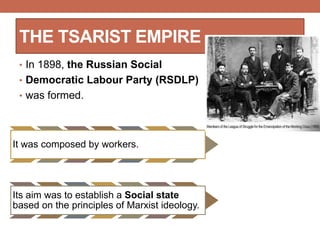 THE TSARIST EMPIRE
• In 1898, the Russian Social
• Democratic Labour Party (RSDLP)
• was formed.
It was composed by workers.
Its aim was to establish a Social state
based on the principles of Marxist ideology.
 