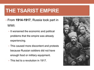 THE TSARIST EMPIRE
• From 1914-1917, Russia took part in
WWI:
• It worsened the economic and political
problems that the empire was already
experiencing.
• This caused more discontent and protests
because Russian soldiers did not have
enough food or military equipment.
• This led to a revolution in 1917.
 