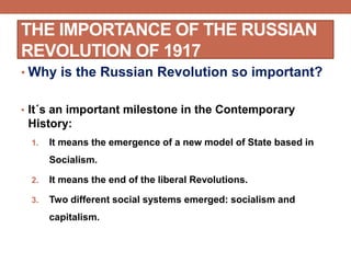 THE IMPORTANCE OF THE RUSSIAN
REVOLUTION OF 1917
• Why is the Russian Revolution so important?
• It´s an important milestone in the Contemporary
History:
1. It means the emergence of a new model of State based in
Socialism.
2. It means the end of the liberal Revolutions.
3. Two different social systems emerged: socialism and
capitalism.
 
