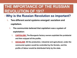 THE IMPORTANCE OF THE RUSSIAN
REVOLUTION OF 1917
• Why is the Russian Revolution so important?
1. Two different social systems emerged: socialism and
capitalism.
1. The communists believed that capitalism was a system of
exploitation:
1. CAPITALISM: The Bourgeois factory owners exploited the proletariat
and then enjoyed all the profits.
2. SOCIALISM: All the production, industrial and agricultural, under the
communist system would be controlled by the Soviets, and the
profits of labour would be distributed fairly by the state.
 
