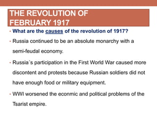 THE REVOLUTION OF
FEBRUARY 1917
• What are the causes of the revolution of 1917?
• Russia continued to be an absolute monarchy with a
semi-feudal economy.
• Russia´s participation in the First World War caused more
discontent and protests because Russian soldiers did not
have enough food or military equipment.
• WWI worsened the econmic and political problems of the
Tsarist empire.
 