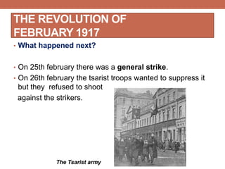 • What happened next?
• On 25th february there was a general strike.
• On 26th february the tsarist troops wanted to suppress it
but they refused to shoot
against the strikers.
THE REVOLUTION OF
FEBRUARY 1917
The Tsarist army
 