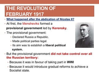 THE REVOLUTION OF
FEBRUARY 1917
• What happened after the abdication of Nicolas II?
• At first, the Mensheviks formed a
provisional government led by Kerensky.
• The provisional government:
• Declared Russia a Republic.
• Made political parties legal.
• Its aim was to establish a liberal political
system.
• But the provisional government did not take control over all
the Russian territory:
• Because it was in favour of taking part in WWI
• Because it would introduce gradual reforms to achieve a
Socialist state.
 
