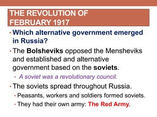 THE REVOLUTION OF
FEBRUARY 1917
• Which alternative government emerged
in Russia?
• The Bolsheviks opposed the Mensheviks
and established and alternative
government based on the soviets.
• A soviet was a revolutionary council.
• The soviets spread throughout Russia.
• Peasants, workers and soldiers formed soviets.
• They had their own army: The Red Army.
 