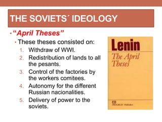 THE SOVIETS´ IDEOLOGY
• “April Theses”
• These theses consisted on:
1. Withdraw of WWI.
2. Redistribution of lands to all
the pesants.
3. Control of the factories by
the workers comitees.
4. Autonomy for the different
Russian nacionalities.
5. Delivery of power to the
soviets.
 