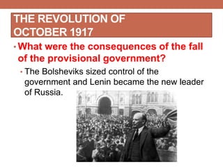 THE REVOLUTION OF
OCTOBER 1917
• What were the consequences of the fall
of the provisional government?
• The Bolsheviks sized control of the
government and Lenin became the new leader
of Russia.
 
