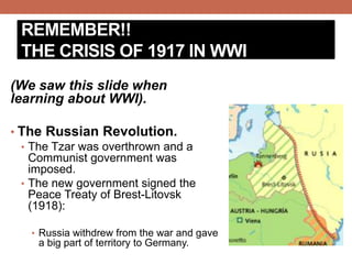 REMEMBER!!
THE CRISIS OF 1917 IN WWI
(We saw this slide when
learning about WWI).
• The Russian Revolution.
• The Tzar was overthrown and a
Communist government was
imposed.
• The new government signed the
Peace Treaty of Brest-Litovsk
(1918):
• Russia withdrew from the war and gave
a big part of territory to Germany.
 