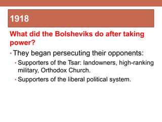 1918
What did the Bolsheviks do after taking
power?
• They began persecuting their opponents:
• Supporters of the Tsar: landowners, high-ranking
military, Orthodox Church.
• Supporters of the liberal political system.
 