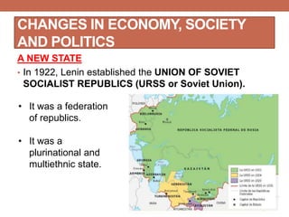 CHANGES IN ECONOMY, SOCIETY
AND POLITICS
A NEW STATE
• In 1922, Lenin established the UNION OF SOVIET
SOCIALIST REPUBLICS (URSS or Soviet Union).
• It was a federation
of republics.
• It was a
plurinational and
multiethnic state.
 