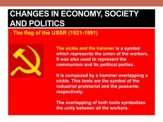 CHANGES IN ECONOMY, SOCIETY
AND POLITICS
• The flag of the USSR (1921-1991)
The sickle and the hammer is a symbol
which represents the union of the workers.
It was also used to represent the
communism and its political parties.
It is composed by a hammer overlapping a
sickle. This tools are the symbol of the
industrial proletariat and the peasants,
respectively.
The overlapping of both tools symbolizes
the unity between all the workers.
 