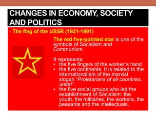 CHANGES IN ECONOMY, SOCIETY
AND POLITICS
• The flag of the USSR (1921-1991)
The red five-pointed star is one of the
symbols of Socialism and
Communism.
It represents:
• the five fingers of the worker´s hand
• the five continents. It is related to the
internationalism of the marxist
slogan “Proletarians of all countries,
unite!”.
• the five social groups who led the
establishment of Socialism: the
youth, the militaries, the workers, the
peasants and the intellectuals.
 