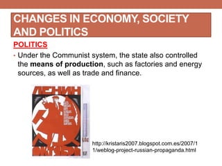 CHANGES IN ECONOMY, SOCIETY
AND POLITICS
POLITICS
• Under the Communist system, the state also controlled
the means of production, such as factories and energy
sources, as well as trade and finance.
http://kristaris2007.blogspot.com.es/2007/1
1/weblog-project-russian-propaganda.html
 