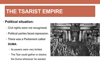• Political situation:
• Civil rights were not recognised.
• Political parties faced repression.
• There was a Parliament called
DUMA:
• Its powers were very limited.
• The Tsar could gather or disolve
the Duma whenever he wanted.
THE TSARIST EMPIRE
 