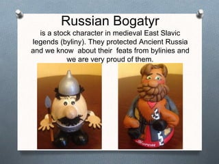 Russian Bogatyr
is a stock character in medieval East Slavic
legends (byliny). They protected Ancient Russia
and we know about their feats from bylinies and
we are very proud of them.
 