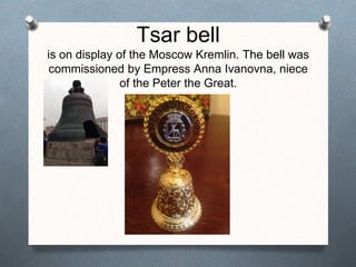 Tsar bell
is on display of the Moscow Kremlin. The bell was
commissioned by Empress Anna Ivanovna, niece
of the Peter the Great.
 