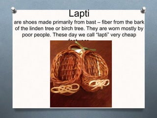 Lapti
are shoes made primarily from bast – fiber from the bark
of the linden tree or birch tree. They are worn mostly by
poor people. These day we call “lapti” very cheap
footwear.
 