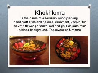 Khokhloma
is the name of a Russian wood painting,
handicraft style and national ornament, known for
its vivid flower pattern? Red and gold colours over
a black background. Tableware or furniture
 