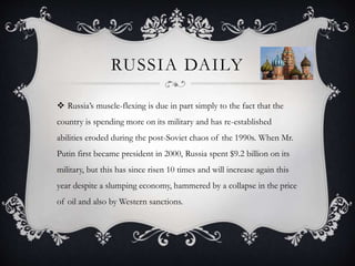 RUSSIA DAILY
 Russia’s muscle-flexing is due in part simply to the fact that the
country is spending more on its military and has re-established
abilities eroded during the post-Soviet chaos of the 1990s. When Mr.
Putin first became president in 2000, Russia spent $9.2 billion on its
military, but this has since risen 10 times and will increase again this
year despite a slumping economy, hammered by a collapse in the price
of oil and also by Western sanctions.
 