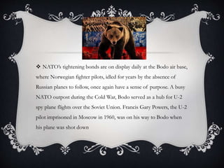  NATO’s tightening bonds are on display daily at the Bodo air base,
where Norwegian fighter pilots, idled for years by the absence of
Russian planes to follow, once again have a sense of purpose. A busy
NATO outpost during the Cold War, Bodo served as a hub for U-2
spy plane flights over the Soviet Union. Francis Gary Powers, the U-2
pilot imprisoned in Moscow in 1960, was on his way to Bodo when
his plane was shot down
 