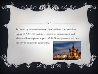  Linked by secure telephone to the Combined Air Operations
Center of NATO in Uedem, Germany, his squadron gets a call
whenever Russian planes appear off the Norwegian coast and then
has only 15 minutes to get airborne.
 