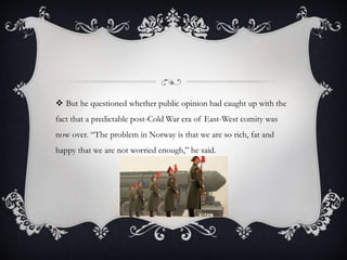  But he questioned whether public opinion had caught up with the
fact that a predictable post-Cold War era of East-West comity was
now over. “The problem in Norway is that we are so rich, fat and
happy that we are not worried enough,” he said.
 