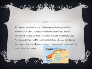  Ukraine, he added, is very different from Norway, which is a
member of NATO. Ukraine is outside the alliance and has no
prospect of joining any time soon. However, Mr. Stoltenberg said,
Norway and other NATO countries that share a border with Russia
also have to deal with Russian efforts to “intimidate its neighbors,” no
matter what their status.
 
