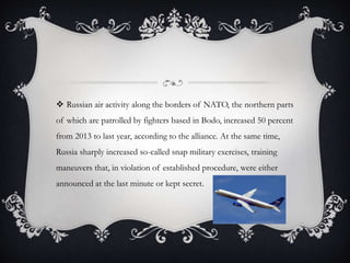  Russian air activity along the borders of NATO, the northern parts
of which are patrolled by fighters based in Bodo, increased 50 percent
from 2013 to last year, according to the alliance. At the same time,
Russia sharply increased so-called snap military exercises, training
maneuvers that, in violation of established procedure, were either
announced at the last minute or kept secret.
 