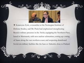  Katarzyna Zysk, a researcher at the Norwegian Institute of
Defense Studies, said Mr. Putin had emphasized strengthening
Russia’s military presence in the Arctic; equipping the Northern Fleet,
based in Murmansk, with new nuclear submarines; setting up a string
of bases along the vast northern coast; and reopening abandoned
Soviet-era military facilities like the base at Alakurtti, close to Finland.
 