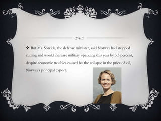  But Ms. Soreide, the defense minister, said Norway had stopped
cutting and would increase military spending this year by 3.3 percent,
despite economic troubles caused by the collapse in the price of oil,
Norway’s principal export.
 