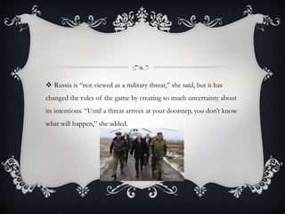  Russia is “not viewed as a military threat,” she said, but it has
changed the rules of the game by creating so much uncertainty about
its intentions. “Until a threat arrives at your doorstep, you don’t know
what will happen,” she added.
 