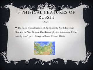3 PHISICAL FEATURES OF
RUSSIE
 The major physical features of Russia are the North European
Plain and the West Siberian PlainRussian physical features are divided
basically into 3 parts : European Russia Western Siberia
 