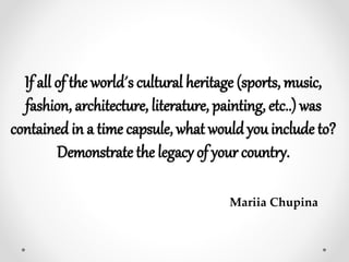 If all of the world´s cultural heritage (sports, music,
fashion, architecture, literature, painting, etc..) was
contained in a time capsule, what would you include to?
Demonstrate the legacy of your country.
Mariia Chupina
 