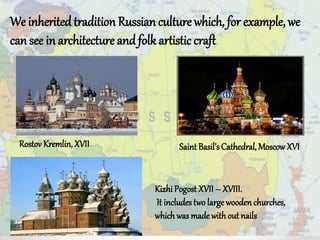 We inherited tradition Russian culture which, for example, we
can see in architecture and folk artistic craft
Saint Basil'sCathedral, Moscow XVI
Kizhi Pogost XVII – XVIII.
It includes two largewoodenchurches,
whichwas madewith out nails
Rostov Kremlin,XVII
 