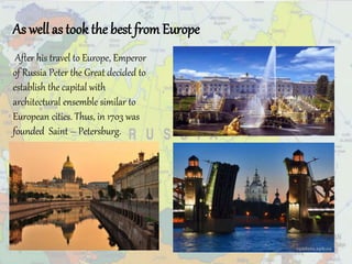 As well as took the best from Europe
After his travel to Europe, Emperor
of Russia Peter the Great decided to
establish the capital with
architectural ensemble similar to
European cities. Thus, in 1703 was
founded Saint – Petersburg.
 