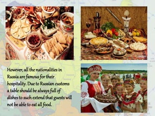 However, all the nationalities in
Russiaare famousfor their
hospitality. Due to Russiancustoms
a tableshouldbe alwaysfull of
dishesto suchextend that guests will
not be able to eat all food.
 