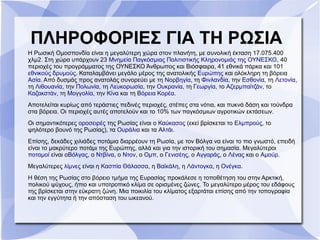 Η Ρωσική Ομοσπονδία είναι η μεγαλύτερη χώρα στον πλανήτη, με συνολική έκταση 17.075.400
χλμ2. Στη χώρα υπάρχουν 23 Μνημεία Παγκόσμιας Πολιτιστικής Κληρονομιάς της ΟΥΝΕΣΚΟ, 40
περιοχές του προγράμματος της ΟΥΝΕΣΚΟ Άνθρωπος και Βιόσφαιρα, 41 εθνικά πάρκα και 101
εθνικούς δρυμούς. Καταλαμβάνει μεγάλο μέρος της ανατολικής Ευρώπης και ολόκληρη τη βόρεια
Ασία. Από δυσμάς προς ανατολάς συνορεύει με τη Νορβηγία, τη Φινλανδία, την Εσθονία, τη Λετονία,
τη Λιθουανία, την Πολωνία, τη Λευκορωσία, την Ουκρανία, τη Γεωργία, το Αζερμπαϊτζάν, το
Καζακστάν, τη Μογγολία, την Κίνα και τη Βόρεια Κορέα.
Αποτελείται κυρίως από τεράστιες πεδινές περιοχές, στέπες στα νότια, και πυκνά δάση και τούνδρα
στα βόρεια. Οι περιοχές αυτές αποτελούν και το 10% των παγκόσμιων αγροτικών εκτάσεων.
Οι σημαντικότερες οροσειρές της Ρωσίας είναι ο Καύκασος (εκεί βρίσκεται το Ελμπρούς, το
ψηλότερο βουνό της Ρωσίας), τα Ουράλια και τα Αλτάι.
Επίσης, δεκάδες χιλιάδες ποτάμια διαρρέουν τη Ρωσία, με τον Βόλγα να είναι το πιο γνωστό, επειδή
είναι το μακρύτερο ποτάμι της Ευρώπης, αλλά και για την ιστορική του σημασία. Μεγαλύτεροι
ποταμοί είναι οΒόλγας, ο Ντβίνα, ο Ντον, o Ομπ, ο Γενισέης, ο Αγγαράς, ο Λένας και ο Αμούρ.
Μεγαλύτερες λίμνες είναι η Κασπία Θάλασσα, η Βαϊκάλη, η Λάντογκα, η Ονέγκα.
Η θέση της Ρωσίας στο βόρειο τμήμα της Ευρασίας προκάλεσε η τοποθέτηση του στην Αρκτική,
πολικού ψύχους, ήπιο και υποτροπικό κλίμα σε ορισμένες ζώνες. Το μεγαλύτερο μέρος του εδάφους
της βρίσκεται στην εύκρατη ζώνη. Μια ποικιλία του κλίματος εξαρτάται επίσης από την τοπογραφία
και την εγγύτητα ή την απόσταση του ωκεανού.
ΠΛΗΡΟΦΟΡΙΕΣ ΓΙΑ ΤΗ ΡΩΣΙΑ
 