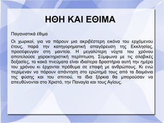 ΗΘΗ ΚΑΙ ΕΘΙΜΑ
Παγανιστικά έθιμα
Οι χωρικοί, για να πάρουν μια ακριβέστερη εικόνα του ερχόμενου
έτους, παρά την κατηγορηματική απαγόρευση της Εκκλησίας,
προσέφευγαν στη μαντεία. Η μεγαλύτερη νύχτα του χρόνου
αποτελούσε χαρακτηριστική περίπτωση. Σύμφωνα με τις σλαβικές
δοξασίες, τα κακά πνεύματα είναι ιδιαίτερα δραστήρια αυτή την ημέρα
του χρόνου κι έρχονται πρόθυμα σε επαφή με ανθρώπους. Κι ενώ
περίμεναν να πάρουν απάντηση στο ερώτημά τους από τα δαιμόνια
της φύσης και του σπιτιού, τα ίδια ξόρκια θα μπορούσαν να
απευθύνονται στο Χριστό, την Παναγία και τους Αγίους.
 