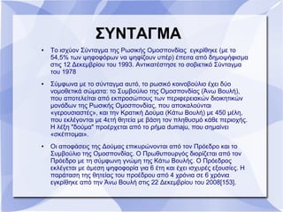 ΣΥΝΤΑΓΜΑ
● Το ισχύον Σύνταγμα της Ρωσικής Ομοσπονδίας εγκρίθηκε (με το
54,5% των ψηφοφόρων να ψηφίζουν υπέρ) έπειτα από δημοψήφισμα
στις 12 Δεκεμβρίου του 1993. Αντικατέστησε το σοβιετικό Σύνταγμα
του 1978
● Σύμφωνα με το σύνταγμα αυτό, το ρωσικό κοινοβούλιο έχει δύο
νομοθετικά σώματα: το Συμβούλιο της Ομοσπονδίας (Άνω Βουλή),
που αποτελείται από εκπροσώπους των περιφερειακών διοικητικών
μονάδων της Ρωσικής Ομοσπονδίας, που αποκαλούνται
«γερουσιαστές», και την Κρατική Δούμα (Κάτω Βουλή) με 450 μέλη,
που εκλέγονται με 4ετή θητεία με βάση τον πληθυσμό κάθε περιοχής.
Η λέξη "δούμα" προέρχεται από το ρήμα dumaju, που σημαίνει
«σκέπτομαι».
● Οι αποφάσεις της Δούμας επικυρώνονται από τον Πρόεδρο και το
Συμβούλιο της Ομοσπονδίας. Ο Πρωθυπουργός διορίζεται από τον
Πρόεδρο με τη σύμφωνη γνώμη της Κάτω Βουλής. Ο Πρόεδρος
εκλέγεται με άμεση ψηφοφορία για 6 έτη και έχει ισχυρές εξουσίες. H
παράταση της θητείας του προέδρου από 4 χρόνια σε 6 χρόνια
εγκρίθηκε από την Άνω Βουλή στις 22 Δεκεμβρίου του 2008[153].
 