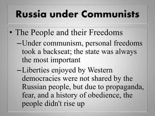 Russia under Communists
• The People and their Freedoms
–Under communism, personal freedoms
took a backseat; the state was always
the most important
–Liberties enjoyed by Western
democracies were not shared by the
Russian people, but due to propaganda,
fear, and a history of obedience, the
people didn't rise up
 