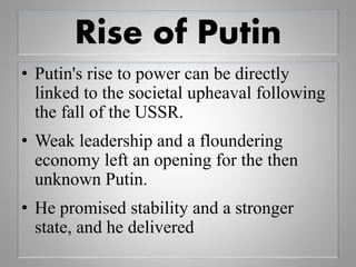 Rise of Putin
• Putin's rise to power can be directly
linked to the societal upheaval following
the fall of the USSR.
• Weak leadership and a floundering
economy left an opening for the then
unknown Putin.
• He promised stability and a stronger
state, and he delivered
 