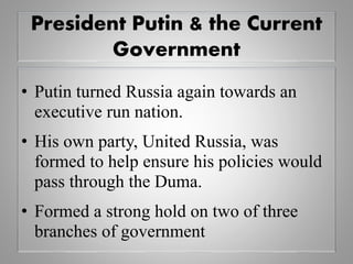 President Putin & the Current
Government
• Putin turned Russia again towards an
executive run nation.
• His own party, United Russia, was
formed to help ensure his policies would
pass through the Duma.
• Formed a strong hold on two of three
branches of government
 
