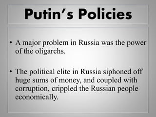 Putin’s Policies
• A major problem in Russia was the power
of the oligarchs.
• The political elite in Russia siphoned off
huge sums of money, and coupled with
corruption, crippled the Russian people
economically.
 
